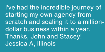 testimonial I've had the incredible hourney of starting my own agency from scratch and scaling it to a million-dollar business within a  year. Thanks, John and Stacey!